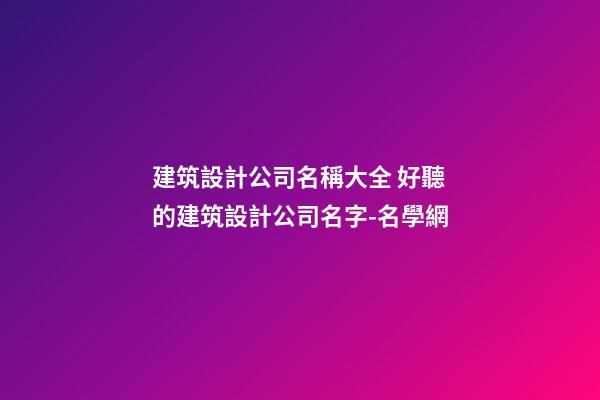 建筑設計公司名稱大全 好聽的建筑設計公司名字-名學網
